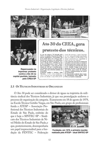 12
Técnico Industrial – Organização, Legislação e Decisões Judiciais
2.3 OS TÉCNICOS INDUSTRIAIS SE ORGANIZAM
O Ato 30 pode ser considerado o divisor de águas na trajetória da mili-
tância sindical dos Técnicos Industriais, já que sua promulgação acelerou o
processo de organização da categoria. Exatamente em 18 de agosto de 1979,
na Escola Técnica Getúlio Vargas,em São Paulo,um grupo de profissionais
funda a ATESP – Associação Pro-
fissional dos Técnicos Industriais do
Estado de São Paulo, embrião do
que é hoje o SINTEC-SP – Sindi-
cato dos Técnicos Industriais de Ní-
vel Médio do Estado de São Paulo,e
que, posteriormente, desempenharia
um papel imprescindível para a fun-
dação da FENTEC – Federação
Repercussão na
imprensa: protesto
contra o Ato 30 na
capital paulista, baixado
pelo CREA-SP
IMAGENSDEARQUIVO
Fundação, em 1979, e primeira reunião
realizada pela ATESP – atual SINTEC-SP
IMAGEMDEARQUIVO
 