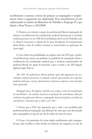 129
Técnico Industrial – Organização, Legislação e Decisões Judiciais
recolhimento e mostrar o termo de quitação ao empregador é simples-
mente evitar o pagamento em duplicidade. Esse entendimento já está
sedimentado no âmbito do Ministério do Trabalho e Emprego. É o que
dispõe a Nota Técnica n. 021/2009:
5. Todavia, em relação à opção do profissional liberal empregado de
efetuar o recolhimento da contribuição sindical diretamente à entidade
sindical, previsto no art. 585 da Consolidação das Leis do Trabalho, não
se observa necessária a edição de lei para divulgação da interpretação
desta Pasta, a fim de melhor orientar os interessados na aplicação do
texto legal.
6. Com efeito, há possibilidade, no próprio texto da CLT, que o profis-
sional liberal que exerça sua profissão na qualidade de empregado efetue o
recolhimento da contribuição sindical para o sindicato representativo da
profissão liberal, em opção do desconto a que se refere o art. 582 daquele
diploma legal. Veja-se:
“Art. 585. Os profissionais liberais poderão optar pelo pagamento da con-
tribuição sindical unicamente à entidade sindical representativa da respectiva
profissão, desde que a exerça, efetivamente, na firma ou empresa e como tal sejam
nelas registrados.
Parágrafo único. Na hipótese referida neste artigo, à vista da manifestação
do contribuinte e da exibição da prova de quitação da contribuição, dada por
sindicatos de profissionais liberais, o empregador deixará de efetuar, no salário do
contribuinte, o desconto a que se refere o art. 582.”
7. Ocorre que a CLT não determina que o valor a ser recolhido pelo
profissional liberal empregado seja diferente do valor que seria descontado
pelo empregador, ou seja, de um dia de salário do mês de março.
8. O que a lei pretendeu foi evitar duplo recolhimento pelo emprega-
do que opte recolher o valor devido ao sindicato da categoria, no mês de
 