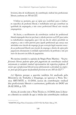 130
Técnico Industrial – Organização, Legislação e Decisões Judiciais
fevereiro, data de recolhimento da contribuição sindical dos profissionais
liberais, conforme art. 583 da CLT.
9. Infere-se, portanto, que ao optar por contribuir para o sindica-
to específico da profissão liberal, o trabalhador terá que contribuir na
qualidade de empregado, e não como profissional liberal sem vínculo
empregatício.
10. Assim, o recolhimento da contribuição sindical do profissional
liberal empregado deve ter por base o cálculo previsto na CLT para todos
os trabalhadores empregados, que é de um dia de salário percebido na
empresa, e não o valor previsto para aquele profissional que exerça suas
atividades sem vínculo de emprego, já que a exceção legal somente conce-
de ao profissional liberal com vínculo de emprego o direito de optar pelo
pagamento diretamente à entidade representativa da profissão e não por
meio de desconto em folha de pagamento.
No mesmo sentido é a opinião de Sérgio Pinto Martins: “Os pro-
fissionais liberais poderão optar pelo pagamento da contribuição sindical
unicamente à entidade sindical representativa da respectiva profissão. É
mister que o profissional liberal exerça efetivamente a atividade na empre-
sa para que possa gozar da faculdade prevista no art. 585 da CLT”.4
(v) Quinto porque a questão também foi analisada pelo
Ministério do Trabalho e Emprego, ao aprovar a Nota Téc-
nica SRT/MTE n. 11/2010, acerca da contribuição sindical
dos profissionais liberais e autônomos, publicada no DOU em
26.02.2010, p. 129.
Assim, de acordo com a Nota Técnica n. 11/2010, item 2, fixou-
se a diretriz no sentido de que o titular das contribuições sindicais
-------------------------------
4
MARTINS, Sérgio Pinto. Comentários à CLT. 9ª Ed. São Paulo: Atlas, p. 551.
 