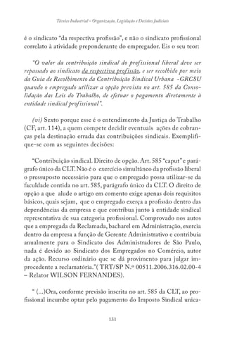 131
Técnico Industrial – Organização, Legislação e Decisões Judiciais
é o sindicato “da respectiva profissão”, e não o sindicato profissional
correlato à atividade preponderante do empregador. Eis o seu teor:
“O valor da contribuição sindical do profissional liberal deve ser
repassado ao sindicato da respectiva profissão, e ser recolhido por meio
da Guia de Recolhimento da Contribuição Sindical Urbana -GRCSU
quando o empregado utilizar a opção prevista no art. 585 da Conso-
lidação das Leis do Trabalho, de efetuar o pagamento diretamente à
entidade sindical profissional”.
(vi) Sexto porque esse é o entendimento da Justiça do Trabalho
(CF, art. 114), a quem compete decidir eventuais ações de cobran-
ças pela destinação errada das contribuições sindicais. Exemplifi-
que-se com as seguintes decisões:
“Contribuição sindical. Direito de opção. Art. 585 “caput”e pará-
grafo único da CLT.Não é o exercício simultâneo da profissão liberal
o pressuposto necessário para que o empregado possa utilizar-se da
faculdade contida no art. 585, parágrafo único da CLT. O direito de
opção a que alude o artigo em comento exige apenas dois requisitos
básicos, quais sejam, que o empregado exerça a profissão dentro das
dependências da empresa e que contribua junto à entidade sindical
representativa de sua categoria profissional. Comprovado nos autos
que a empregada da Reclamada, bacharel em Administração, exercia
dentro da empresa a função de Gerente Administrativo e contribuía
anualmente para o Sindicato dos Administradores de São Paulo,
nada é devido ao Sindicato dos Empregados no Comércio, autor
da ação. Recurso ordinário que se dá provimento para julgar im-
procedente a reclamatória.”( TRT/SP N.º 00511.2006.316.02.00-4
– Relator WILSON FERNANDES).
“ (...)Ora, conforme previsão inscrita no art. 585 da CLT, ao pro-
fissional incumbe optar pelo pagamento do Imposto Sindical unica-
 
