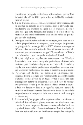 133
Técnico Industrial – Organização, Legislação e Decisões Judiciais
constituem categoria profissional diferenciada, nos moldes
do art. 511, §3º da CLT, pois a Lei n. 7.316/85 conferiu-
lhes tal status;
4. Em se tratando de categoria profissional diferenciada, não
há cogitar de relação do profissional com a atividade pre-
ponderante da empresa na qual ele se encontra inserido,
uma vez que este trabalhador exerce o mesmo ofício ou
profissão, independentemente dela ou do ramo de produ-
ção que ela explorar;
5. O enquadramento sindical é feito, em regra, com base na ati-
vidade preponderante da empresa, com exceção do previsto
no parágrafo 3º do artigo 511 da CLT relativo às categorias
diferenciadas, devendo referido dispositivo ser interpretado
sistematicamente com o seu artigo 577, que elenca os Técni-
cos Industriais como categoria profissional liberal;
6. Diversos diplomas legislativos reconhecem os Técnicos
Industriais como uma categoria profissional diferenciada,
norteada por condições singulares de vida e de trabalho e
regida por um estatuto profissional específico, inclusive com
um Conselho Profissional que rege o exercício da profissão;
7. O artigo 585 da CLT, ao permitir ao empregado pro-
fissional liberal a opção do recolhimento da contribuição
sindical e com a prova de quitação evitar o desconto pelo
empregador, refere-se unicamente ao sindicato da respec-
tiva profissão e tem por finalidade apenas evitar a dupli-
cidade de desconto. Isso não significa que, na inércia do
profissional liberal, haveria desconto em favor da atividade
preponderante da empresa, pois não é esse o sindicato que
o representa;
8. As contribuições pagas pelos representados constituem a
principal fonte de obtenção de recursos dos sindicatos para
custeio de suas despesas. Pertencendo o trabalhador à ca-
tegoria diferenciada, o desconto das contribuições sindicais
deve ser automaticamente destinado à respectiva categoria
 
