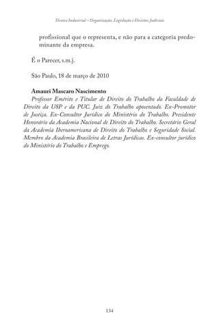 134
Técnico Industrial – Organização, Legislação e Decisões Judiciais
profissional que o representa, e não para a categoria predo-
minante da empresa.
É o Parecer, s.m.j.
São Paulo, 18 de março de 2010
Amauri Mascaro Nascimento
Professor Emérito e Titular de Direito do Trabalho da Faculdade de
Direito da USP e da PUC. Juiz do Trabalho aposentado. Ex-Promotor
de Justiça. Ex-Consultor Jurídico do Ministério do Trabalho. Presidente
Honorário da Academia Nacional de Direito do Trabalho. Secretário Geral
da Academia Iberoamericana de Direito do Trabalho e Seguridade Social.
Membro da Academia Brasileira de Letras Jurídicas. Ex-consultor jurídico
do Ministério do Trabalho e Emprego.
 