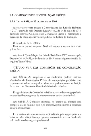 135
Técnico Industrial – Organização, Legislação e Decisões Judiciais
6.7 COMISSÕES DE CONCILIAÇÃO PRÉVIA
6.7.1 LEI Nº 9.958, DE 12 DE JANEIRO DE 2000
Altera e acrescenta artigos à Consolidação das Leis do Trabalho
– CLT, aprovada pelo Decreto-Lei nº 5.452, de 1º de maio de 1943,
dispondo sobre as Comissões de Conciliação Prévia e permitindo a
execução de título executivo extrajudicial na Justiça do Trabalho.
O presidente da República
Faço saber que o Congresso Nacional decreta e eu sanciono a se-
guinte Lei:
Art. 1º – A Consolidação das Leis do Trabalho – CLT, aprovada pelo
Decreto-Lei nº 5.452,de 1º de maio de 1943,passa a vigorar acrescida do
seguinte Título VI-A:
“TÍTULO VI-A DAS COMISSÕES DE CONCILIAÇÃO
PRÉVIA
Art. 625-A. As empresas e os sindicatos podem instituir
Comissões de Conciliação Prévia, de composição paritária, com
representantes dos empregados e dos empregadores, com a atribuição
de tentar conciliar os conflitos individuais do trabalho.
Parágrafo único.As Comissões referidas no caput deste artigo poderão
ser constituídas por grupos de empresas ou ter caráter intersindical.
Art. 625-B. A Comissão instituída no âmbito da empresa será
composta de, no mínimo, dois e, no máximo, dez membros, e observará
as seguintes normas:
I – a metade de seus membros será indicada pelo empregador e a
outra metade eleita pelos empregados, em escrutínio secreto, fiscalizado
pelo sindicato da categoria profissional;
 
