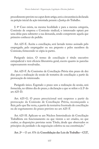 137
Técnico Industrial – Organização, Legislação e Decisões Judiciais
procedimento previsto no caput deste artigo,será a circunstância declarada
na petição inicial da ação intentada perante a Justiça do Trabalho.
§ 4º Caso exista, na mesma localidade e para a mesma categoria,
Comissão de empresa e Comissão sindical, o interessado optará por
uma delas para submeter a sua demanda, sendo competente aquela que
primeiro conhecer do pedido.
Art. 625-E. Aceita a conciliação, será lavrado termo assinado pelo
empregado, pelo empregador ou seu preposto e pelos membros da
Comissão, fornecendo-se cópia às partes.
Parágrafo único. O termo de conciliação é título executivo
extrajudicial e terá eficácia liberatória geral, exceto quanto às parcelas
expressamente ressalvadas.
Art. 625-F. As Comissões de Conciliação Prévia têm prazo de dez
dias para a realização da sessão de tentativa de conciliação a partir da
provocação do interessado.
Parágrafo único. Esgotado o prazo sem a realização da sessão, será
fornecida, no último dia do prazo, a declaração a que se refere o § 2º do
art. 625-D.
Art. 625-G. O prazo prescricional será suspenso a partir da
provocação da Comissão de Conciliação Prévia, recomeçando a
fluir, pelo que lhe resta, a partir da tentativa frustrada de conciliação
ou do esgotamento do prazo previsto no art. 625-F.
Art. 625-H. Aplicam-se aos Núcleos Intersindicais de Conciliação
Trabalhista em funcionamento ou que vierem a ser criados, no que
couber, as disposições previstas neste Título, desde que observados os
princípios da paridade e da negociação coletiva na sua constituição.”
Art. 2º – O art. 876 da Consolidação das Leis do Trabalho – CLT,
 