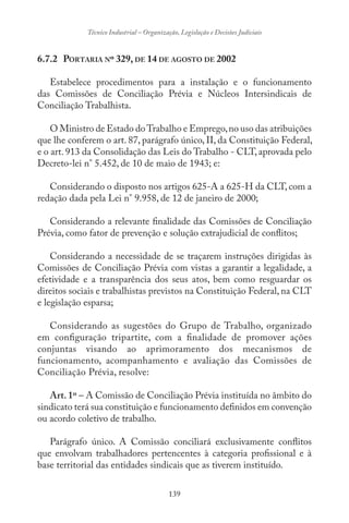 139
Técnico Industrial – Organização, Legislação e Decisões Judiciais
6.7.2 PORTARIA Nº 329, DE 14 DE AGOSTO DE 2002
Estabelece procedimentos para a instalação e o funcionamento
das Comissões de Conciliação Prévia e Núcleos Intersindicais de
Conciliação Trabalhista.
O Ministro de Estado doTrabalho e Emprego,no uso das atribuições
que lhe conferem o art. 87, parágrafo único, II, da Constituição Federal,
e o art. 913 da Consolidação das Leis do Trabalho - CLT, aprovada pelo
Decreto-lei n° 5.452, de 10 de maio de 1943; e:
Considerando o disposto nos artigos 625-A a 625-H da CLT, com a
redação dada pela Lei n° 9.958, de 12 de janeiro de 2000;
Considerando a relevante finalidade das Comissões de Conciliação
Prévia, como fator de prevenção e solução extrajudicial de conflitos;
Considerando a necessidade de se traçarem instruções dirigidas às
Comissões de Conciliação Prévia com vistas a garantir a legalidade, a
efetividade e a transparência dos seus atos, bem como resguardar os
direitos sociais e trabalhistas previstos na Constituição Federal, na CLT
e legislação esparsa;
Considerando as sugestões do Grupo de Trabalho, organizado
em configuração tripartite, com a finalidade de promover ações
conjuntas visando ao aprimoramento dos mecanismos de
funcionamento, acompanhamento e avaliação das Comissões de
Conciliação Prévia, resolve:
Art. 1º – A Comissão de Conciliação Prévia instituída no âmbito do
sindicato terá sua constituição e funcionamento definidos em convenção
ou acordo coletivo de trabalho.
Parágrafo único. A Comissão conciliará exclusivamente conflitos
que envolvam trabalhadores pertencentes à categoria profissional e à
base territorial das entidades sindicais que as tiverem instituído.
 