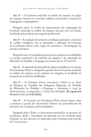 140
Técnico Industrial – Organização, Legislação e Decisões Judiciais
Art. 2º – A Comissão instituída no âmbito da empresa ou grupo
de empresas destina-se a conciliar conflitos envolvendo os respectivos
empregados e empregadores.
Parágrafo único. A escolha de representantes dos empregados da
Comissão instituída no âmbito da empresa será por meio de eleição,
fiscalizada pelo sindicato da categoria profissional.
Art. 3º – A instalação da sessão de conciliação pressupõe a existência
de conflito trabalhista, não se admitindo a utilização da Comissão
de Conciliação Prévia como órgão de assistência e homologação de
rescisão contratual.
Parágrafo único.A competência para prestar assistência ao trabalhador
na rescisão contratual é do sindicato da categoria e da autoridade do
Ministério do Trabalho e Emprego, nos termos do art. 477 da CLT.
Art.4º – A submissão de demanda de natureza trabalhista à Comissão
de Conciliação Prévia é obrigatória quando houver Comissão instituída
no âmbito da empresa ou do sindicato da categoria, na localidade da
prestação de serviços do trabalhador.
Art. 5º – A Comissão deverá comunicar, à Seção ou ao Setor
de Relações do Trabalho das Delegacias Regionais do Trabalho
do Ministério do Trabalho e Emprego, a instituição, o local de
funcionamento, a composição e o início das atividades. (Revogado pela
Portaria nº 617, de 19/03/2010)
Art. 6º – A Comissão de Conciliação Prévia deverá dispor sobre
a produção e guarda dos documentos relativos aos procedimentos de
tentativa e de conciliação prévia trabalhista.
Parágrafo único. Todos os documentos produzidos no processo de
conciliação, desde a formulação da demanda até seu resultado final,
frustrado ou não, deverão ser arquivados pela Comissão, pelo período
de 5 (cinco) anos.
 
