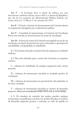 141
Técnico Industrial – Organização, Legislação e Decisões Judiciais
Art. 7° – A Comissão deve se abster de utilizar, nos seus
documentos, símbolos oficiais, como o Selo e as Armas da República,
que são de uso exclusivo da Administração Pública Federal, nos
termos da Lei n° 5.700, de 1° de setembro de 1971.
Art. 8° – O local e o horário de funcionamento da Comissão devem
ser amplamente divulgados para conhecimento público.
Art. 9° – A paridade de representação na Comissão de Conciliação
Prévia será mantida no funcionamento da sessão de conciliação.
Art.10 – A forma de custeio da Comissão será regulada no ato de sua
instituição,em função da previsão de custos,observados os princípios da
razoabilidade e da gratuidade ao trabalhador.
§ 1° A Comissão não pode constituir fonte de renda para as entidades
sindicais.
§ 2° Não serão adotados, para o custeio das Comissões, os seguintes
critérios:
I – cobrança do trabalhador de qualquer pagamento pelo serviço
prestado;
II – cobrança de remuneração vinculada ao resultado positivo da
conciliação;
III – cobrança de remuneração em percentual do valor pleiteado ou
do valor conciliado.
V – cobrança de remuneração vinculada ao número de demandas
propostas. (Inciso acrescentado pela PORT/MTE 230, de 21/05/2004))
§ 3º Os membros da comissão não podem perceber qualquer
remuneração ou gratificação com base nos acordos firmados,no número
de demandas propostas perante a comissão, no valor do pedido ou
 