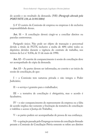 142
Técnico Industrial – Organização, Legislação e Decisões Judiciais
do acordo e no resultado da demanda. (NR) (Parágrafo alterado pela
PORT/MTE 230, de 21/05/2004)
§ 4° O custeio da Comissão de empresa ou empresas é de exclusiva
responsabilidade dessas.
Art. 11 – A conciliação deverá cingir-se a conciliar direitos ou
parcelas controversas.
Parágrafo único. Não pode ser objeto de transação o percentual
devido a título de FGTS, inclusive a multa de 40% sobre todos os
depósitos devidos durante a vigência do contrato de trabalho, nos
termos da Lei n° 8.036, de 11 de maio de 1990.
Art. 12 – O convite de comparecimento à sessão de conciliação deve
ser acompanhado de cópia da demanda.
Art. 13 – As partes devem ser informadas, no convite e ao início da
sessão de conciliação, de que:
I – a Comissão tem natureza privada e não integra o Poder
Judiciário;
II – o serviço é gratuito para o trabalhador;
III – a tentativa de conciliação é obrigatória, mas o acordo é
facultativo;
IV – o não-comparecimento do representante da empresa ou a falta
de acordo implica tão-somente a frustração da tentativa de conciliação
e viabiliza o acesso à Justiça do Trabalho;
V – as partes podem ser acompanhadas de pessoa de sua confiança;
VI – a quitação passada pelo Emprego no termo de conciliação firmado
perante a Comissão de Conciliação Prévia somente se refere aos direitos
 