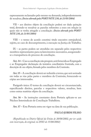143
Técnico Industrial – Organização, Legislação e Decisões Judiciais
expressamente reclamados pelo mesmo na demanda,independentemente
de ressalvas; (Inciso alterado pela PORT/MTE 230, de 21/05/2004)
VII – aos direitos objeto da conciliação poderá ser dada quitação
total, devendo-se ressalvar as parcelas referentes a esses em relação às
quais não se tenha atingido a conciliação. (Inciso alterado pela PORT/
MTE 230, de 21/05/2004)
VIII – o termo de acordo constitui título executivo extrajudicial,
sujeito, no caso de descumprimento, à execução na Justiça do Trabalho;
IX – as partes podem ser atendidas em separado pelos respectivos
membros representantes para esclarecimentos necessários,assegurando-
se a transparência do processo de conciliação.
Art.14 – Casoaconciliaçãonãoprospere,seráfornecidaaoEmpregado
e ao Empregador declaração da tentativa conciliatória frustrada, com a
descrição de seu objeto, firmada pelos membros da Comissão.
Art.15 – A conciliação deverá ser reduzida a termo,que será assinado
em todas as vias pelas partes e membros da Comissão, fornecendo-se
cópias aos interessados.
Parágrafo único. O termo de conciliação deverá ser circunstanciado,
especificando direitos, parcelas e respectivos valores, ressalvas, bem
como outras matérias objeto da conciliação.
Art. 16 – As instruções constantes desta Portaria aplicam-se aos
Núcleos Intersindicais de Conciliação Trabalhista.
Art. 17 – Esta Portaria entra em vigor na data de sua publicação.
PAULO JOBIM FILHO
(Republicada no Diário Oficial da União de 20/08/2002, por ter saído
com incorreção, do original, no DOU de 15/08/2002)
 