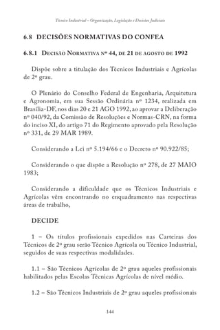 144
Técnico Industrial – Organização, Legislação e Decisões Judiciais
6.8 DECISÕES NORMATIVAS DO CONFEA
6.8.1 DECISÃO NORMATIVA Nº 44, DE 21 DE AGOSTO DE 1992
Dispõe sobre a titulação dos Técnicos Industriais e Agrícolas
de 2º grau.
O Plenário do Conselho Federal de Engenharia, Arquitetura
e Agronomia, em sua Sessão Ordinária nº 1234, realizada em
Brasília-DF, nos dias 20 e 21 AGO 1992, ao aprovar a Deliberação
nº 040/92, da Comissão de Resoluções e Normas-CRN, na forma
do inciso XI, do artigo 71 do Regimento aprovado pela Resolução
nº 331, de 29 MAR 1989.
Considerando a Lei nº 5.194/66 e o Decreto nº 90.922/85;
Considerando o que dispõe a Resolução nº 278, de 27 MAIO
1983;
Considerando a dificuldade que os Técnicos Industriais e
Agrícolas vêm encontrando no enquadramento nas respectivas
áreas de trabalho,
DECIDE
1 – Os títulos profissionais expedidos nas Carteiras dos
Técnicos de 2º grau serão Técnico Agrícola ou Técnico Industrial,
seguidos de suas respectivas modalidades.
1.1 – São Técnicos Agrícolas de 2º grau aqueles profissionais
habilitados pelas Escolas Técnicas Agrícolas de nível médio.
1.2 – São Técnicos Industriais de 2º grau aqueles profissionais
 