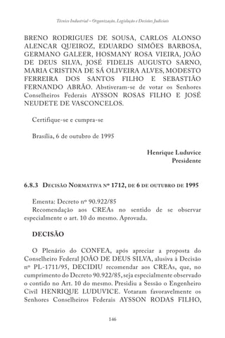 146
Técnico Industrial – Organização, Legislação e Decisões Judiciais
BRENO RODRIGUES DE SOUSA, CARLOS ALONSO
ALENCAR QUEIROZ, EDUARDO SIMÕES BARBOSA,
GERMANO GALEER, HOSMANY ROSA VIEIRA, JOÃO
DE DEUS SILVA, JOSÉ FIDELIS AUGUSTO SARNO,
MARIA CRISTINA DE SÁ OLIVEIRA ALVES, MODESTO
FERREIRA DOS SANTOS FILHO E SEBASTIÃO
FERNANDO ABRÃO. Abstiveram-se de votar os Senhores
Conselheiros Federais AYSSON ROSAS FILHO E JOSÉ
NEUDETE DE VASCONCELOS.
Certifique-se e cumpra-se
Brasília, 6 de outubro de 1995
Henrique Luduvice
Presidente
6.8.3 DECISÃO NORMATIVA Nº 1712, DE 6 DE OUTUBRO DE 1995
Ementa: Decreto nº 90.922/85
Recomendação aos CREAs no sentido de se observar
especialmente o art. 10 do mesmo. Aprovada.
DECISÃO
O Plenário do CONFEA, após apreciar a proposta do
Conselheiro Federal JOÃO DE DEUS SILVA, alusiva à Decisão
nº PL-1711/95, DECIDIU recomendar aos CREAs, que, no
cumprimento do Decreto 90.922/85,seja especialmente observado
o contido no Art. 10 do mesmo. Presidiu a Sessão o Engenheiro
Civil HENRIQUE LUDUVICE. Votaram favoravelmente os
Senhores Conselheiros Federais AYSSON RODAS FILHO,
 