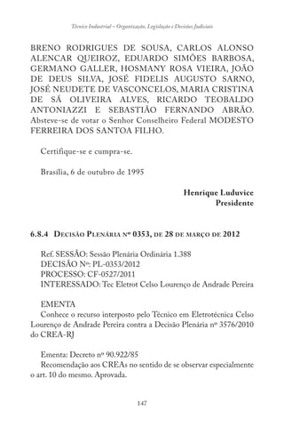 147
Técnico Industrial – Organização, Legislação e Decisões Judiciais
BRENO RODRIGUES DE SOUSA, CARLOS ALONSO
ALENCAR QUEIROZ, EDUARDO SIMÕES BARBOSA,
GERMANO GALLER, HOSMANY ROSA VIEIRA, JOÃO
DE DEUS SILVA, JOSÉ FIDELIS AUGUSTO SARNO,
JOSÉ NEUDETE DE VASCONCELOS, MARIA CRISTINA
DE SÁ OLIVEIRA ALVES, RICARDO TEOBALDO
ANTONIAZZI E SEBASTIÃO FERNANDO ABRÃO.
Absteve-se de votar o Senhor Conselheiro Federal MODESTO
FERREIRA DOS SANTOA FILHO.
Certifique-se e cumpra-se.
Brasília, 6 de outubro de 1995
Henrique Luduvice
Presidente
6.8.4 DECISÃO PLENÁRIA Nº 0353, DE 28 DE MARÇO DE 2012
Ref. SESSÃO: Sessão Plenária Ordinária 1.388
DECISÃO Nº: PL-0353/2012
PROCESSO: CF-0527/2011
INTERESSADO: Tec Eletrot Celso Lourenço de Andrade Pereira
EMENTA
Conhece o recurso interposto pelo Técnico em Eletrotécnica Celso
Lourenço de Andrade Pereira contra a Decisão Plenária nº 3576/2010
do CREA-RJ
Ementa: Decreto nº 90.922/85
Recomendação aos CREAs no sentido de se observar especialmente
o art. 10 do mesmo. Aprovada.
 