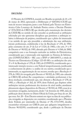 148
Técnico Industrial – Organização, Legislação e Decisões Judiciais
DECISÃO
O Plenário do CONFEA, reunido em Brasília no período de 21 a 23
de março de 2012, apreciando a Deliberação nº 020/2012-CEAP, que
trata de recurso interposto, junto a este Federal, pelo Técnico em Eletro-
técnica Celso Lourenço de Andrade Pereira contra a Decisão Plenária
nº 3576/2010 do CREA-RJ que decidiu pela manutenção das decisões
da CEEE/RJ, no sentido de não conceder ao profissional as atribuições
solicitadas por não apresentar disciplinas que permitem a atribuição re-
lativa à elaboração de projetos, considerando que o pleito do interessado
é no sentido de que seja procedida a substituição das suas atribuições
iniciais profissionais, estabelecidas à luz da Resolução nº 278, de 1983,
pelas constantes do art. 2º da Lei nº 5.524, de 1968, e dos arts. 3º e 4º
do Decreto nº 90.922, de 1985, alterado pelo Decreto nº 4.560, de 2002,
compatíveis com a sua formação curricular no âmbito da Eletrotécnica;
considerando que o interessado está registrado no Sistema de Informa-
ções CONFEA/CREA – SIC com o RNP nº 2001109571, o título de
Técnico em Eletrotécnica (Código: 123-05-00) e as atribuições dos arts.
3º e 4º da Resolução nº 278, de 1983, do CONFEA; considerando que o
interessado interpôs recurso a este Federal tempestivamente, justificando
o conhecimento do pleito e a análise do seu mérito; considerando que o
interessado, na argumentação do seu recurso, ressalta que a Resolução nº
278, de 1983, foi revogada pelo Decreto nº 90.922, de 1985, não cabendo
ao CREA-RJ atribuir-lhe competências e atividades profissionais à luz
dessa resolução; considerando que, não obstante a Resolução nº 278, de
1983, e a Resolução nº 262, de 1979, deste Federal, que dispõem sobre
atribuições iniciais profissionais dos técnicos de nível médio, atenderem
plenamente alguns dispositivos do Decreto nº 90.922,de 1985,essas já se
encontram revogadas, tacitamente, desde 7 de fevereiro de 1985, data da
publicação desse decreto no Diário Oficial da União, por força do art. 20,
que reza: Art. 20 – Este Decreto entrará em vigor na data de sua publica-
ção, revogadas as disposições em contrário; considerando que o Plenário
deste Federal, por intermédio da Decisão nº PL-1711/1995, decidiu
encaminhar orientação aos CREAs para que apliquem integralmente o
Decreto 90.922/85; considerando que, desde a publicação da Decisão
 