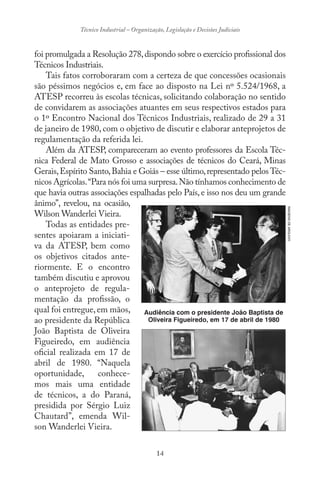 14
Técnico Industrial – Organização, Legislação e Decisões Judiciais
foi promulgada a Resolução 278,dispondo sobre o exercício profissional dos
Técnicos Industriais.
Tais fatos corroboraram com a certeza de que concessões ocasionais
são péssimos negócios e, em face ao disposto na Lei nº 5.524/1968, a
ATESP recorreu às escolas técnicas, solicitando colaboração no sentido
de convidarem as associações atuantes em seus respectivos estados para
o 1º Encontro Nacional dos Técnicos Industriais, realizado de 29 a 31
de janeiro de 1980, com o objetivo de discutir e elaborar anteprojetos de
regulamentação da referida lei.
Além da ATESP, compareceram ao evento professores da Escola Téc-
nica Federal de Mato Grosso e associações de técnicos do Ceará, Minas
Gerais,Espírito Santo,Bahia e Goiás – esse último,representado pelos Téc-
nicos Agrícolas.“Para nós foi uma surpresa.Não tínhamos conhecimento de
que havia outras associações espalhadas pelo País, e isso nos deu um grande
ânimo”, revelou, na ocasião,
Wilson Wanderlei Vieira.
Todas as entidades pre-
sentes apoiaram a iniciati-
va da ATESP, bem como
os objetivos citados ante-
riormente. E o encontro
também discutiu e aprovou
o anteprojeto de regula-
mentação da profissão, o
qual foi entregue,em mãos,
ao presidente da República
João Baptista de Oliveira
Figueiredo, em audiência
oficial realizada em 17 de
abril de 1980. “Naquela
oportunidade, conhece-
mos mais uma entidade
de técnicos, a do Paraná,
presidida por Sérgio Luiz
Chautard”, emenda Wil-
son Wanderlei Vieira.
Audiência com o presidente João Baptista de
Oliveira Figueiredo, em 17 de abril de 1980
IMAGENSDEARQUIVO
 