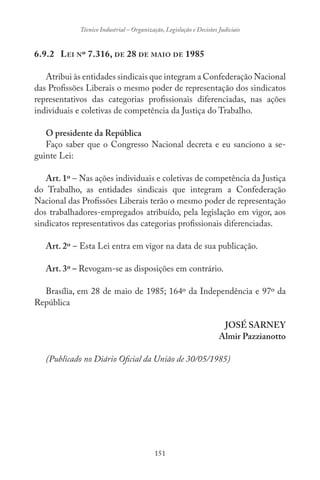 151
Técnico Industrial – Organização, Legislação e Decisões Judiciais
6.9.2 LEI Nº 7.316, DE 28 DE MAIO DE 1985
Atribui às entidades sindicais que integram a Confederação Nacional
das Profissões Liberais o mesmo poder de representação dos sindicatos
representativos das categorias profissionais diferenciadas, nas ações
individuais e coletivas de competência da Justiça do Trabalho.
O presidente da República
Faço saber que o Congresso Nacional decreta e eu sanciono a se-
guinte Lei:
Art. 1º – Nas ações individuais e coletivas de competência da Justiça
do Trabalho, as entidades sindicais que integram a Confederação
Nacional das Profissões Liberais terão o mesmo poder de representação
dos trabalhadores-empregados atribuído, pela legislação em vigor, aos
sindicatos representativos das categorias profissionais diferenciadas.
Art. 2º – Esta Lei entra em vigor na data de sua publicação.
Art. 3º – Revogam-se as disposições em contrário.
Brasília, em 28 de maio de 1985; 164º da Independência e 97º da
República
JOSÉ SARNEY
Almir Pazzianotto
(Publicado no Diário Oficial da União de 30/05/1985)
 