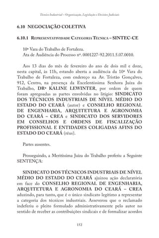 152
Técnico Industrial – Organização, Legislação e Decisões Judiciais
6.10 NEGOCIAÇÃO COLETIVA
6.10.1 REPRESENTATIVIDADE CATEGORIA TÉCNICA – SINTEC-CE
10ª Vara do Trabalho de Fortaleza.
Ata de Audiência do Processo nº. 0001227-92.2011.5.07.0010.
Aos 13 dias do mês de fevereiro do ano de dois mil e doze,
nesta capital, às 11h, estando aberta a audiência da 10ª Vara do
Trabalho de Fortaleza, com endereço na Av. Tristão Gonçalves,
912, Centro, na presença da Excelentíssima Senhora Juíza do
Trabalho, DRª KALINE LEWINTER, por ordem de quem
foram apregoadas as partes envolvidas no litígio: SINDICATO
DOS TÉCNICOS INDUSTRIAIS DE NÍVEL MÉDIO DO
ESTADO DO CEARÁ (autor) e CONSELHO REGIONAL
DE ENGENHARIA, ARQUITETURA E AGRONOMIA
DO CEARÁ – CREA e SINDICATO DOS SERVIDORES
EM CONSELHOS E ORDENS DE FISCALIZAÇÃO
PROFISSIONAL E ENTIDADES COLIGADAS AFINS DO
ESTADO DO CEARÁ (réus).
Partes ausentes.
Prosseguindo, a Meritíssima Juíza do Trabalho proferiu a Seguinte
SENTENÇA:
SINDICATO DOS TÉCNICOS INDUSTRIAIS DE NÍVEL
MÉDIO DO ESTADO DO CEARÁ ajuizou ação declaratória
em face do CONSELHO REGIONAL DE ENGENHARIA,
ARQUITETURA E AGRONOMIA DO CEARÁ – CREA
aduzindo, para tanto, que é o único sindicato legítimo a representar
a categoria dos técnicos industriais. Asseverou que o reclamado
indeferiu o pleito formulado administrativamente pelo autor no
sentido de receber as contribuições sindicais e de formalizar acordos
 