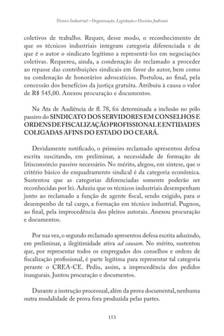 153
Técnico Industrial – Organização, Legislação e Decisões Judiciais
coletivos de trabalho. Requer, desse modo, o reconhecimento de
que os técnicos industriais integram categoria diferenciada e de
que é o autor o sindicato legítimo a representá-los em negociações
coletivas. Requereu, ainda, a condenação do reclamado a proceder
ao repasse das contribuições sindicais em favor do autor, bem como
na condenação de honorários advocatícios. Postulou, ao final, pela
concessão dos benefícios da justiça gratuita. Atribuiu à causa o valor
de R$ 545,00. Anexou procuração e documentos.
Na Ata de Audiência de fl. 78, foi determinada a inclusão no pólo
passivo do SINDICATO DOS SERVIDORES EM CONSELHOS E
ORDENSDEFISCALIZAÇÃOPROFISSIONALEENTIDADES
COLIGADAS AFINS DO ESTADO DO CEARÁ.
Devidamente notificado, o primeiro reclamado apresentou defesa
escrita suscitando, em preliminar, a necessidade de formação de
litisconsórcio passivo necessário. No mérito, alegou, em síntese, que o
critério básico do enquadramento sindical é da categoria econômica.
Sustentou que as categorias diferenciadas somente poderão ser
reconhecidas por lei. Aduziu que os técnicos industriais desempenham
junto ao reclamado a função de agente fiscal, sendo exigido, para o
desempenho de tal cargo, a formação em técnico industrial. Pugnou,
ao final, pela improcedência dos pleitos autorais. Anexou procuração
e documentos.
Por sua vez,o segundo reclamado apresentou defesa escrita aduzindo,
em preliminar, a ilegitimidade ativa ad causam. No mérito, sustentou
que, por representar todos os empregados dos conselhos e ordens de
fiscalização profissional, é parte legítima para representar tal categoria
perante o CREA-CE. Pediu, assim, a improcedência dos pedidos
inaugurais. Juntou procuração e documentos.
Durante a instrução processual,além da prova documental,nenhuma
outra modalidade de prova fora produzida pelas partes.
 