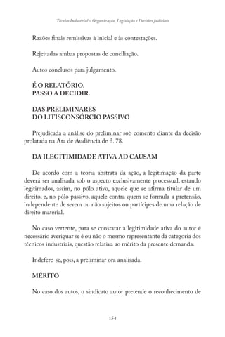 154
Técnico Industrial – Organização, Legislação e Decisões Judiciais
Razões finais remissivas à inicial e às contestações.
Rejeitadas ambas propostas de conciliação.
Autos conclusos para julgamento.
É O RELATÓRIO.
PASSO A DECIDIR.
DAS PRELIMINARES
DO LITISCONSÓRCIO PASSIVO
Prejudicada a análise do preliminar sob comento diante da decisão
prolatada na Ata de Audiência de fl. 78.
DA ILEGITIMIDADE ATIVA AD CAUSAM
De acordo com a teoria abstrata da ação, a legitimação da parte
deverá ser analisada sob o aspecto exclusivamente processual, estando
legitimados, assim, no pólo ativo, aquele que se afirma titular de um
direito, e, no pólo passivo, aquele contra quem se formula a pretensão,
independente de serem ou não sujeitos ou partícipes de uma relação de
direito material.
No caso vertente, para se constatar a legitimidade ativa do autor é
necessário averiguar se é ou não o mesmo representante da categoria dos
técnicos industriais, questão relativa ao mérito da presente demanda.
Indefere-se, pois, a preliminar ora analisada.
MÉRITO
No caso dos autos, o sindicato autor pretende o reconhecimento de
 