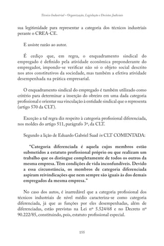 155
Técnico Industrial – Organização, Legislação e Decisões Judiciais
sua legitimidade para representar a categoria dos técnicos industriais
perante o CREA-CE.
E assiste razão ao autor.
É cediço que, em regra, o enquadramento sindical do
empregado é definido pela atividade econômica preponderante do
empregador, impondo-se verificar não só o objeto social descrito
nos atos constitutivos da sociedade, mas também a efetiva atividade
desempenhada na prática empresarial.
O enquadramento sindical do empregado é também utilizado como
critério para determinar a inserção do obreiro em uma dada categoria
profissional e orientar sua vinculação à entidade sindical que o representa
(artigo 570 da CLT).
Exceção a tal regra diz respeito à categoria profissional diferenciada,
nos moldes do artigo 511, parágrafo 3º, da CLT.
Segundo a lição de Eduardo Gabriel Saad in CLT COMENTADA:
“Categoria diferenciada é aquela cujos membros estão
submetidos a estatuto profissional próprio ou que realizam um
trabalho que os distingue completamente de todos os outros da
mesma empresa. Têm condições de vida inconfundíveis. Devido
a essa circunstância, os membros de categoria diferenciada
aspiram reivindicações que nem sempre são iguais às dos demais
empregados da mesma empresa.”
No caso dos autos, é inarredável que a categoria profissional dos
técnicos industriais de nível médio caracteriza-se como categoria
diferenciada, já que as funções por eles desempenhadas, além de
diferenciadas, estão previstas na Lei nº 5.524/68 e no Decreto nº
90.222/85, constituindo, pois, estatuto profissional especial.
 