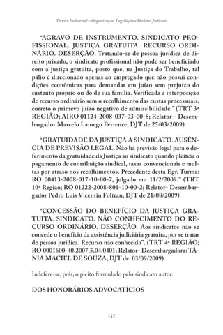 157
Técnico Industrial – Organização, Legislação e Decisões Judiciais
“AGRAVO DE INSTRUMENTO. SINDICATO PRO-
FISSIONAL. JUSTIÇA GRATUITA. RECURSO ORDI-
NÁRIO. DESERÇÃO. Tratando-se de pessoa jurídica de di-
reito privado, o sindicato profissional não pode ser beneficiado
com a justiça gratuita, posto que, na Justiça do Trabalho, tal
pálio é direcionado apenas ao empregado que não possui con-
dições econômicas para demandar em juízo sem prejuízo do
sustento próprio ou do de sua família. Verificada a interposição
de recurso ordinário sem o recolhimento das custas processuais,
correto o primevo juízo negativo de admissibilidade.” (TRT 3ª
REGIÃO; AIRO 01124-2008-037-03-00-8; Relator – Desem-
bargador Marcelo Lamego Pertence; DJT de 25/03/2009)
“GRATUIDADE DA JUSTIÇA A SINDICATO. AUSÊN-
CIA DE PREVISÃO LEGAL. Não há previsão legal para o de-
ferimento da gratuidade da Justiça ao sindicato quando pleiteia o
pagamento de contribuição sindical, taxas convencionais e mul-
tas por atraso nos recolhimentos. Precedente desta Egr. Turma:
RO 00413-2008-017-10-00-7, julgado em 11/2/2009.” (TRT
10ª Região; RO 01222-2008-801-10-00-2; Relator- Desembar-
gador Pedro Luis Vicentin Foltran; DJT de 21/08/2009)
“CONCESSÃO DO BENEFÍCIO DA JUSTIÇA GRA-
TUITA. SINDICATO. NÃO CONHECIMENTO DO RE-
CURSO ORDINÁRIO. DESERÇÃO. Aos sindicatos não se
concede o benefício da assistência judiciária gratuita, por se tratar
de pessoa jurídica. Recurso não conhecido”. (TRT 4ª REGIÃO;
RO 0001600-40.2007.5.04.0401; Relator- Desembargadora: TÂ-
NIA MACIEL DE SOUZA; DJT de: 03/09/2009)
Indefere-se, pois, o pleito formulado pelo sindicato autor.
DOS HONORÁRIOS ADVOCATÍCIOS
 