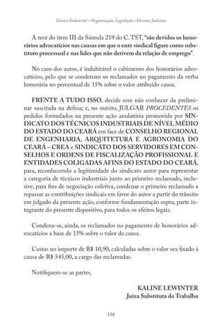 158
Técnico Industrial – Organização, Legislação e Decisões Judiciais
A teor do item III da Súmula 219 do C.TST, “são devidos os hono-
rários advocatícios nas causas em que o ente sindical figure como subs-
tituto processual e nas lides que não derivem da relação de emprego”.
No caso dos autos, é indubitável o cabimento dos honorários advo-
catícios, pelo que se condenam os reclamados no pagamento da verba
honorária no percentual de 15% sobre o valor atribuído causa.
FRENTE A TUDO ISSO, decide esse não conhecer da prelimi-
nar suscitada na defesa; e, no mérito, JULGAR PROCEDENTES os
pedidos formulados na presente ação anulatória promovida por SIN-
DICATO DOSTÉCNICOS INDUSTRIAIS DE NÍVEL MÉDIO
DO ESTADO DO CEARÁ em face de CONSELHO REGIONAL
DE ENGENHARIA, ARQUITETURA E AGRONOMIA DO
CEARÁ – CREA e SINDICATO DOS SERVIDORES EM CON-
SELHOS E ORDENS DE FISCALIZAÇÃO PROFISSIONAL E
ENTIDADES COLIGADAS AFINS DO ESTADO DO CEARÁ,
para, reconhecendo a legitimidade do sindicato autor para representar
a categoria de técnicos industriais junto ao primeiro reclamado, inclu-
sive, para fins de negociação coletiva, condenar o primeiro reclamado a
repassar as contribuições sindicais em favor do autor a partir do trânsito
em julgado da presente ação, conforme fundamentação supra, parte in-
tegrante do presente dispositivo, para todos os efeitos legais.
Condena-se, ainda, os reclamados no pagamento de honorários ad-
vocatícios a base de 15% sobre o valor da causa.
Custas no importe de R$ 10,90, calculadas sobre o valor ora fixado à
causa de R$ 545,00, a cargo das reclamadas.
Notifiquem-se as partes.
KALINE LEWINTER
Juíza Substituta do Trabalho
 