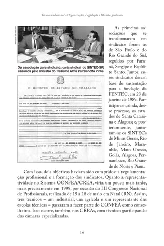 16
Técnico Industrial – Organização, Legislação e Decisões Judiciais
As primeiras as-
sociações que se
transformaram em
sindicatos foram as
de São Paulo e do
Rio Grande do Sul,
seguidos por Para-
ná, Sergipe e Espíri-
to Santo. Juntos, es-
ses sindicatos deram
base de sustentação
para a fundação da
FENTEC, em 28 de
janeiro de 1989. Par-
ticiparam, ainda, des-
se processo, os esta-
dos de Santa Catari-
na e Alagoas; e, pos-
teriormente, junta-
ram-se os SINTECs
de Minas Gerais,Rio
de Janeiro, Mara-
nhão, Mato Grosso,
Goiás, Alagoas, Per-
nambuco, Rio Gran-
de do Norte e Piauí.
Com isso, dois objetivos haviam sido cumpridos: a regulamenta-
ção profissional e a formação dos sindicatos. Quanto à representa-
tividade no Sistema CONFEA/CREA, viria um pouco mais tarde,
mais precisamente em 1999, por ocasião do III Congresso Nacional
de Profissionais, realizado de 15 a 18 de maio em Natal (RN). Assim,
três técnicos – um industrial, um agrícola e um representante das
escolas técnicas – passaram a fazer parte do CONFEA como conse-
lheiros. Isso ocorre, também, nos CREAs, com técnicos participando
das câmaras especializadas.
IMAGENSDEARQUIVO
De associação para sindicato: carta sindical do SINTEC-SP,
assinada pelo ministro do Trabalho Almir Pazzianotto Pinto
 