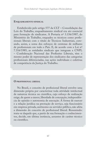 17
Técnico Industrial – Organização, Legislação e Decisões Judiciais
ENQUADRAMENTO SINDICAL
Estabelecido pelo artigo 577 da CLT – Consolidação das
Leis do Trabalho, enquadramento sindical era ato essencial
para formação de sindicatos. A Portaria nº 3.156/1987, do
Ministério do Trabalho, enquadra os técnicos como profis-
sionais liberais com o título de Técnicos Industriais, coro-
ando, assim, a soma dos esforços de centenas de milhares
de profissionais em todo o País. E, de acordo com a Lei nº
7.316/1985, as entidades sindicais que integram a CNPL
– Confederação Nacional das Profissões Liberais, têm o
mesmo poder de representação dos sindicatos das categorias
profissionais diferenciadas, nas ações individuais e coletivas
de competência da Justiça do Trabalho.
O PROFISSIONAL LIBERAL
No Brasil, o conceito de profissional liberal envolve uma
dimensão própria por caracterizar toda atividade intelectual
de natureza técnica ou científica, cujo esforço de realização
exige, de quem a exerce, liberdade de concepção, independên-
cia de opinião e autonomia de execução. A forma de exercer
e a relação jurídica na prestação de serviço, seja funcionário
em empresa privada, autônomo ou servidor público, não afeta
a dimensão do conceito de profissional liberal. Resumindo:
trata-se daquele que, a partir de sua formação e conhecimen-
tos, decide, em última instância, assuntos de caráter técnico
ou científico.
 