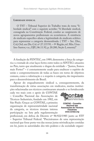 18
Técnico Industrial – Organização, Legislação e Decisões Judiciais
LIBERDADE SINDICAL
O TST – Tribunal Superior do Trabalho trata do tema “li-
berdade sindical” com o seguinte acórdão: “A liberdade sindical,
consagrada na Constituição Federal, conduz ao surgimento de
novos agrupamentos profissionais ou econômicos. A existência
do sindicato específico afasta a legitimidade do sindicato eclético
para representar a categoria desmembrada. ( TST – Sec. Disc,
Col; Ord.em Dis.Col.nº 27.137/91.– 9º Região,rel.Min.Ursu-
lino Santos; v.u.; DJU, 06.11.92, p. 20.200, Seção I, ementa)”
A fundação da FENTEC, em 1989, demonstra a força da catego-
ria e a vontade de criar laços fortes entre todos os SINTECs atuantes
no País, tanto que atualmente o slogan da entidade – “Juntos, Somos
mais Fortes!” – é constantemente usado para enaltecer o espírito de
união e comprometimento de todas as bases em torno de objetivos
comuns, como a valorização e o respeito à categoria, tão importantes
para o desenvolvimento do Brasil.
Apesar do enquadramento sindical e, consequentemente, da
transformação de várias associações em sindicatos, muitas institui-
ções relacionadas aos técnicos continuaram atuando e se fortalecendo
cada vez mais com o apoio do CONTAE
– Conselho Nacional das Associações de
Técnicos Industriais, fundado em 1982, em
São Paulo. Graças ao CONTAE, a primeira
organização de representatividade nacional
da categoria, os técnicos tiveram intensa
participação na luta pela regulamentação
profissional, em defesa do Decreto nº 90.922/1985 junto ao STF
– Superior Tribunal Federal. “Precisávamos de uma representação
nacional que fosse porta-voz das nossas justas reivindicações contidas
em lei, junto às autoridades dos três poderes e da sociedade organi-
CONTAE – Conselho
Nacional das
Associações de Técnicos
Industriais
www.contae.org
 