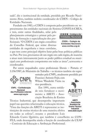 19
Técnico Industrial – Organização, Legislação e Decisões Judiciais
zada”, diz o institucional da entidade, presidida por Ricardo Nasci-
mento Alves, também reeleito coordenador do CDEN – Colégio de
Entidades Nacionais.
Fundado em 1983, o CDEN é composto pelos presidentes ou re-
presentantes das entidades nacionais do Sistema CONFEA/CREA,
e tem, entre outras finalidades, zelar pelo
planejamento estratégico e primar pela po-
lítica de formação e especialização dos pro-
fissionais. “O CDEN é um órgão consultivo
do Conselho Federal, que reúne diversas
entidades de engenharia e áreas correlatas,
e que tem como principal objetivo lutar pelas boas políticas públicas
no País. Por isso, precisamos de um órgão em cada região, de maneira
a atuar mais intensamente junto ao poder público estadual ou muni-
cipal com profissionais competentes em todas as áreas”, acrescenta o
coordenador.
Por serem enquadrados como profissionais liberais – Portaria nº
3.156/1987, do Ministério do Trabalho – os técnicos também são repre-
sentados pela CNPL, atualmente presidida por
Francisco Antonio Feijó, com
Wilson Wanderlei Vieira na
vice-presidência.
Em 1991, outra entida-
de veio fortalecer o movi-
mento: a ABETI – Asso-
ciação Brasileira de Ensino
Técnico Industrial, que desempenha importante
papel nas questões relacionadas à educação técnica.
“Uma das funções da ABETI é representar as ins-
tituições de ensino técnico de uma maneira efetiva
em todas as esferas”, resume o presidente Luis
Eduardo Castro Quitério, que também é conselheiro no CON-
FEA, onde desempenha ainda a função de coordenador da CEAP
– Comissão de Educação e Atribuição Profissional.
CDEN – Colégio de
Entidades Nacionais
www.confea.org.br
CNPL – Confederação
Nacional
das Profissões Liberais
www.cnpl.org.br
ABETI
– Associação
Brasileira de
Ensino Técnico
Industrial
www.abeti.org.br
 
