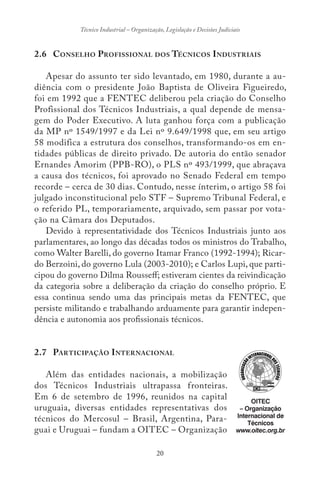20
Técnico Industrial – Organização, Legislação e Decisões Judiciais
2.6 CONSELHO PROFISSIONAL DOS TÉCNICOS INDUSTRIAIS
Apesar do assunto ter sido levantado, em 1980, durante a au-
diência com o presidente João Baptista de Oliveira Figueiredo,
foi em 1992 que a FENTEC deliberou pela criação do Conselho
Profissional dos Técnicos Industriais, a qual depende de mensa-
gem do Poder Executivo. A luta ganhou força com a publicação
da MP nº 1549/1997 e da Lei nº 9.649/1998 que, em seu artigo
58 modifica a estrutura dos conselhos, transformando-os em en-
tidades públicas de direito privado. De autoria do então senador
Ernandes Amorim (PPB-RO), o PLS nº 493/1999, que abraçava
a causa dos técnicos, foi aprovado no Senado Federal em tempo
recorde – cerca de 30 dias. Contudo, nesse ínterim, o artigo 58 foi
julgado inconstitucional pelo STF – Supremo Tribunal Federal, e
o referido PL, temporariamente, arquivado, sem passar por vota-
ção na Câmara dos Deputados.
Devido à representatividade dos Técnicos Industriais junto aos
parlamentares, ao longo das décadas todos os ministros do Trabalho,
como Walter Barelli, do governo Itamar Franco (1992-1994); Ricar-
do Berzoini, do governo Lula (2003-2010); e Carlos Lupi, que parti-
cipou do governo Dilma Rousseff; estiveram cientes da reivindicação
da categoria sobre a deliberação da criação do conselho próprio. E
essa continua sendo uma das principais metas da FENTEC, que
persiste militando e trabalhando arduamente para garantir indepen-
dência e autonomia aos profissionais técnicos.
2.7 PARTICIPAÇÃO INTERNACIONAL
Além das entidades nacionais, a mobilização
dos Técnicos Industriais ultrapassa fronteiras.
Em 6 de setembro de 1996, reunidos na capital
uruguaia, diversas entidades representativas dos
técnicos do Mercosul – Brasil, Argentina, Para-
guai e Uruguai – fundam a OITEC – Organização
OITEC
– Organização
Internacional de
Técnicos
www.oitec.org.br
 