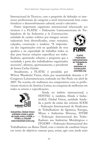 21
Técnico Industrial – Organização, Legislação e Decisões Judiciais
Internacional de Técnicos, com o propósito de defender os inte-
resses profissionais da categoria a nível internacional, bem como
fortalecer o desenvolvimento cultural, social e educativo.
Outro importante organismo internacional relacionado aos
técnicos é a FLATIC – Federación Latinoamericana de Tra-
bajadores de las Industrias y la Construcción,
entidade de caráter eclético por integrar setores
industriais bem diversificados, como vestuário,
calçados, construção e madeira. “A importân-
cia das organizações está na qualidade de seus
quadros e na capacidade de trabalhar todos os
dias para buscar soluções específicas aos traba-
lhadores, apontando soluções e propostas que a
sociedade e parte dos trabalhadores organizados
necessita”, afirmou, oportunamente, o presidente
de honra Carlos Gaitán.
Atualmente, a FLATIC é presidida por
Wilson Wanderlei Vieira, eleito por unanimidade durante o 2º
Congresso Latinoamericano, realizado em São Paulo em abril de
2007. Na ocasião, ele reafirmou seu compromisso com os profis-
sionais técnicos da América Latina, na conquista de melhorias em
todos os setores e especificações.
Ainda no âmbito internacional, a
FENTEC é, também, filiada à Indus-
triALL Global Union, entidade funda-
da a partir da união das extintas ICEM
– Federação Internacional de Sindicatos
de Trabalhadores da Química, Energia,
Minas e Indústrias Diversas, FITIM
– Federação Internacional dos Traba-
lhadores nas Indústrias Metalúrgicas e
ITGLWF – Federação Internacional dos
Trabalhadores no Ramo Têxtil, com o intuito de canalizar forças
em torno de objetivos comuns para, assim, agir com ainda mais
FLATIC
– Federación
Latinoamericana
de Trabajadores
de las
Industrias y la
Construcción
www.flatic.org
IndustriALL Global Union:
entidade criada a partir
da fusão entre a ICEM, a
FITIM e a ITGLWF
www.industriall-union.org
 