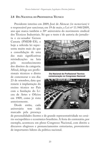 23
Técnico Industrial – Organização, Legislação e Decisões Judiciais
2.8 DIA NACIONAL DO PROFISSIONAL TÉCNICO
Presidente interino em 2009, José de Alencar (in memoriam) é
o responsável por sancionar, em 19 de maio, a Lei nº 11.940/2009,
ano que marca também o 30º aniversário do movimento sindical
dos Técnicos Industriais. Só que o texto é de autoria do jornalis-
ta e ex-senador Gerson
Camata (PMDB-ES), e
hoje a referida lei repre-
senta muito mais do que
a consolidação de uma
das mais significativas
reivindicações na luta
pelo reconhecimento
dos direitos da categoria.
Afinal, delega aos profis-
sionais técnicos o direto
de comemorar o seu dia:
23 de setembro, data que
remete à implantação do
ensino técnico no País
com a fundação do Li-
ceu de Artes e Ofícios
em 1909, como já visto
anteriormente.
Desde então, cada
aniversário tem sido
marcado pela presença
de personalidades ilustres e de grande representatividade no cená-
rio sociopolítico e econômico brasileiro. A festa do centenário, por
exemplo, aconteceu em pleno Congresso Nacional, com direito a
discursos elogiosos e pronunciamentos entusiastas, provenientes
de importantes líderes da política nacional.
Dia Nacional do Profissional Técnico:
comemoração no Congresso Nacional
IMAGENSJOSÉCRUZAGÊNCIASENADO
 