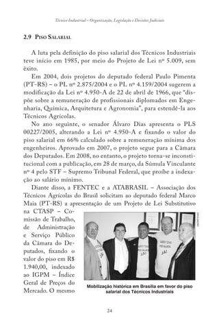 24
Técnico Industrial – Organização, Legislação e Decisões Judiciais
2.9 PISO SALARIAL
A luta pela definição do piso salarial dos Técnicos Industriais
teve início em 1985, por meio do Projeto de Lei nº 5.009, sem
êxito.
Em 2004, dois projetos do deputado federal Paulo Pimenta
(PT-RS) – o PL nº 2.875/2004 e o PL nº 4.159/2004 sugerem a
modificação da Lei nº 4.950-A de 22 de abril de 1966, que “dis-
põe sobre a remuneração de profissionais diplomados em Enge-
nharia, Química, Arquitetura e Agronomia”, para estendê-la aos
Técnicos Agrícolas.
No ano seguinte, o senador Álvaro Dias apresenta o PLS
00227/2005, alterando a Lei nº 4.950-A e fixando o valor do
piso salarial em 66% calculado sobre a remuneração mínima dos
engenheiros. Aprovado em 2007, o projeto segue para a Câmara
dos Deputados. Em 2008, no entanto, o projeto torna-se inconsti-
tucional com a publicação, em 28 de março, da Súmula Vinculante
nº 4 pelo STF – Supremo Tribunal Federal, que proíbe a indexa-
ção ao salário mínimo.
Diante disso, a FENTEC e a ATABRASIL – Associação dos
Técnicos Agrícolas do Brasil solicitam ao deputado federal Marco
Maia (PT-RS) a apresentação de um Projeto de Lei Substitutivo
na CTASP – Co-
missão de Trabalho,
de Administração
e Serviço Público
da Câmara do De-
putados, fixando o
valor do piso em R$
1.940,00, indexado
ao IGPM – Índice
Geral de Preços do
Mercado. O mesmo
DIVULGAÇÃO
Mobilização histórica em Brasília em favor do piso
salarial dos Técnicos Industriais
 