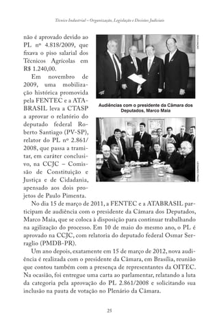 25
Técnico Industrial – Organização, Legislação e Decisões Judiciais
não é aprovado devido ao
PL nº 4.818/2009, que
fixava o piso salarial dos
Técnicos Agrícolas em
R$ 1.240,00.
Em novembro de
2009, uma mobiliza-
ção histórica promovida
pela FENTEC e a ATA-
BRASIL leva a CTASP
a aprovar o relatório do
deputado federal Ro-
berto Santiago (PV-SP),
relator do PL nº 2.861/
2008, que passa a trami-
tar, em caráter conclusi-
vo, na CCJC – Comis-
são de Constituição e
Justiça e de Cidadania,
apensado aos dois pro-
jetos de Paulo Pimenta.
No dia 15 de março de 2011, a FENTEC e a ATABRASIL par-
ticipam de audiência com o presidente da Câmara dos Deputados,
Marco Maia, que se coloca à disposição para continuar trabalhando
na agilização do processo. Em 10 de maio do mesmo ano, o PL é
aprovado na CCJC, com relatoria do deputado federal Osmar Ser-
raglio (PMDB-PR).
Um ano depois, exatamente em 15 de março de 2012, nova audi-
ência é realizada com o presidente da Câmara, em Brasília, reunião
que contou também com a presença de representantes da OITEC.
Na ocasião, foi entregue uma carta ao parlamentar, relatando a luta
da categoria pela aprovação do PL 2.861/2008 e solicitando sua
inclusão na pauta de votação no Plenário da Câmara.
DIVULGAÇÃO
Audiências com o presidente da Câmara dos
Deputados, Marco Maia
LEONARDOPRADO
 