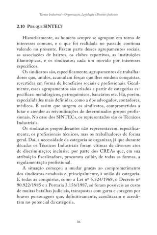 26
Técnico Industrial – Organização, Legislação e Decisões Judiciais
2.10 POR QUE SINTEC?
Historicamente, os homens sempre se agrupam em torno de
interesses comuns, e o que foi realidade no passado continua
valendo no presente. Fazem parte desses agrupamentos sociais,
as associações de bairros, os clubes esportivos, as instituições
filantrópicas, e os sindicatos; cada um movido por interesses
específicos.
Os sindicatos são, especificamente, agrupamentos de trabalha-
dores que, unidos, acumulam forças que lhes rendem conquistas,
revertidas em forma de benefícios sociais e profissionais. Geral-
mente, esses agrupamentos são criados a partir de categorias es-
pecíficas: metalúrgicos, petroquímicos, bancários etc. Há, porém,
especialidades mais definidas, como a dos advogados, contadores,
médicos. É assim que surgem os sindicatos, comprometidos a
lutar e atender as reivindicações de determinados grupos profis-
sionais. No caso dos SINTECs, os representados são os Técnicos
Industriais.
Os sindicatos preponderantes não representavam, especifica-
mente, os profissionais técnicos, mas os trabalhadores de forma
geral. Daí, a necessidade da categoria se organizar, já que durante
décadas os Técnicos Industriais foram vítimas de diversos atos
de discriminação; inclusive por parte dos CREAs que, em sua
atribuição fiscalizadora, procurava coibir, de todas as formas, a
regulamentação profissional.
A situação começou a mudar graças ao comprometimento
dos sindicatos estaduais e, principalmente, à união da categoria.
E todas as conquistas, como a Lei nº 5.524/1968, o Decreto nº
90.922/1985 e a Portaria 3.156/1987, só foram possíveis ao custo
de muitas batalhas judiciais, transpostas com garra e coragem por
bravos personagens que, definitivamente, acreditaram e acredi-
tam no potencial da categoria.
 