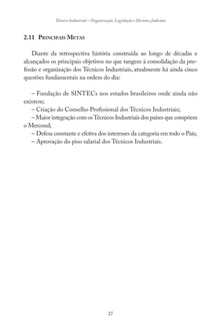 27
Técnico Industrial – Organização, Legislação e Decisões Judiciais
2.11 PRINCIPAIS METAS
Diante da retrospectiva história construída ao longo de décadas e
alcançados os principais objetivos no que tangem à consolidação da pro-
fissão e organização dos Técnicos Industriais, atualmente há ainda cinco
questões fundamentais na ordem do dia:
– Fundação de SINTECs nos estados brasileiros onde ainda não
existem;
– Criação do Conselho Profissional dos Técnicos Industriais;
– Maior integração com osTécnicos Industriais dos países que compõem
o Mercosul;
– Defesa constante e efetiva dos interesses da categoria em todo o País;
– Aprovação do piso salarial dos Técnicos Industriais.
 