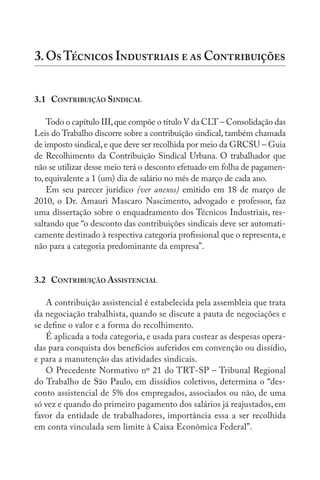 3.OT I   C
3.1 CONTRIBUIÇÃO SINDICAL
Todo o capítulo III,que compõe o título V da CLT – Consolidação das
Leis do Trabalho discorre sobre a contribuição sindical, também chamada
de imposto sindical,e que deve ser recolhida por meio da GRCSU – Guia
de Recolhimento da Contribuição Sindical Urbana. O trabalhador que
não se utilizar desse meio terá o desconto efetuado em folha de pagamen-
to, equivalente a 1 (um) dia de salário no mês de março de cada ano.
Em seu parecer jurídico (ver anexos) emitido em 18 de março de
2010, o Dr. Amauri Mascaro Nascimento, advogado e professor, faz
uma dissertação sobre o enquadramento dos Técnicos Industriais, res-
saltando que “o desconto das contribuições sindicais deve ser automati-
camente destinado à respectiva categoria profissional que o representa,e
não para a categoria predominante da empresa”.
3.2 CONTRIBUIÇÃO ASSISTENCIAL
A contribuição assistencial é estabelecida pela assembleia que trata
da negociação trabalhista, quando se discute a pauta de negociações e
se define o valor e a forma do recolhimento.
É aplicada a toda categoria, e usada para custear as despesas opera-
das para conquista dos benefícios auferidos em convenção ou dissídio,
e para a manutenção das atividades sindicais.
O Precedente Normativo nº 21 do TRT-SP – Tribunal Regional
do Trabalho de São Paulo, em dissídios coletivos, determina o “des-
conto assistencial de 5% dos empregados, associados ou não, de uma
só vez e quando do primeiro pagamento dos salários já reajustados, em
favor da entidade de trabalhadores, importância essa a ser recolhida
em conta vinculada sem limite à Caixa Econômica Federal”.
 