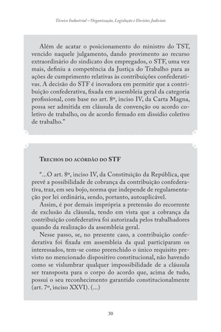 30
Técnico Industrial – Organização, Legislação e Decisões Judiciais
Além de acatar o posicionamento do ministro do TST,
vencido naquele julgamento, dando provimento ao recurso
extraordinário do sindicato dos empregados, o STF, uma vez
mais, definiu a competência da Justiça do Trabalho para as
ações de cumprimento relativas às contribuições confederati-
vas. A decisão do STF é inovadora em permitir que a contri-
buição confederativa, fixada em assembleia geral da categoria
profissional, com base no art. 8º, inciso IV, da Carta Magna,
possa ser admitida em cláusula de convenção ou acordo co-
letivo de trabalho, ou de acordo firmado em dissídio coletivo
de trabalho.”
TRECHOS DO ACÓRDÃO DO STF
“...O art. 8º, inciso IV, da Constituição da República, que
prevê a possibilidade de cobrança da contribuição confedera-
tiva, traz, em seu bojo, norma que independe de regulamenta-
ção por lei ordinária, sendo, portanto, autoaplicável.
Assim, é por demais imprópria a pretensão do recorrente
de exclusão da cláusula, tendo em vista que a cobrança da
contribuição confederativa foi autorizada pelos trabalhadores
quando da realização da assembleia geral.
Nesse passo, se, no presente caso, a contribuição confe-
derativa foi fixada em assembleia da qual participaram os
interessados, tem-se como preenchido o único requisito pre-
visto no mencionado dispositivo constitucional, não havendo
como se vislumbrar qualquer impossibilidade de a cláusula
ser transposta para o corpo do acordo que, acima de tudo,
possui o seu reconhecimento garantido constitucionalmente
(art. 7º, inciso XXVI). (...)
 