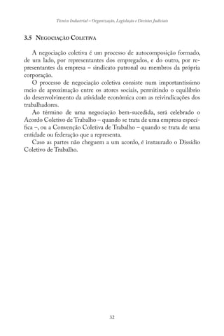 32
Técnico Industrial – Organização, Legislação e Decisões Judiciais
3.5 NEGOCIAÇÃO COLETIVA
A negociação coletiva é um processo de autocomposição formado,
de um lado, por representantes dos empregados, e do outro, por re-
presentantes da empresa – sindicato patronal ou membros da própria
corporação.
O processo de negociação coletiva consiste num importantíssimo
meio de aproximação entre os atores sociais, permitindo o equilíbrio
do desenvolvimento da atividade econômica com as reivindicações dos
trabalhadores.
Ao término de uma negociação bem-sucedida, será celebrado o
Acordo Coletivo de Trabalho – quando se trata de uma empresa especí-
fica –, ou a Convenção Coletiva de Trabalho – quando se trata de uma
entidade ou federação que a representa.
Caso as partes não cheguem a um acordo, é instaurado o Dissídio
Coletivo de Trabalho.
 
