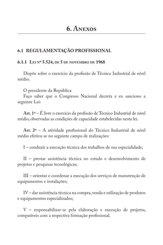 6. A
6.1 REGULAMENTAÇÃO PROFISSIONAL
6.1.1 LEI Nº 5.524, DE 5 DE NOVEMBRO DE 1968
Dispõe sobre o exercício da profissão de Técnico Industrial de nível
médio.
O presidente da República
Faço saber que o Congresso Nacional decreta e eu sanciono a
seguinte Lei:
Art.1º – É livre o exercício da profissão de Técnico Industrial de nível
médio, observadas as condições de capacidade estabelecidas nesta lei.
Art. 2º – A atividade profissional do Técnico Industrial de nível
médio efetiva-se no seguinte campo de realizações:
I – conduzir a execução técnica dos trabalhos de sua especialidade;
II – prestar assistência técnica no estudo e desenvolvimento de
projetos e pesquisas tecnológicas;
III – orientar e coordenar a execução dos serviços de manutenção de
equipamentos e instalações;
IV – dar assistência técnica na compra,venda e utilização de produtos
e equipamentos especializados;
V – responsabilizar-se pela elaboração e execução de projetos,
compatíveis com a respectiva formação profissional.
 