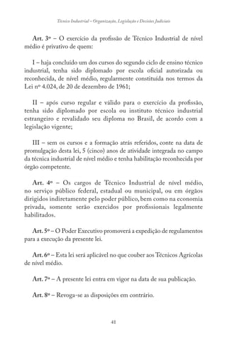41
Técnico Industrial – Organização, Legislação e Decisões Judiciais
Art. 3º – O exercício da profissão de Técnico Industrial de nível
médio é privativo de quem:
I – haja concluído um dos cursos do segundo ciclo de ensino técnico
industrial, tenha sido diplomado por escola oficial autorizada ou
reconhecida, de nível médio, regularmente constituída nos termos da
Lei nº 4.024, de 20 de dezembro de 1961;
II – após curso regular e válido para o exercício da profissão,
tenha sido diplomado por escola ou instituto técnico industrial
estrangeiro e revalidado seu diploma no Brasil, de acordo com a
legislação vigente;
III – sem os cursos e a formação atrás referidos, conte na data de
promulgação desta lei, 5 (cinco) anos de atividade integrada no campo
da técnica industrial de nível médio e tenha habilitação reconhecida por
órgão competente.
Art. 4º – Os cargos de Técnico Industrial de nível médio,
no serviço público federal, estadual ou municipal, ou em órgãos
dirigidos indiretamente pelo poder público, bem como na economia
privada, somente serão exercidos por profissionais legalmente
habilitados.
Art.5º – O Poder Executivo promoverá a expedição de regulamentos
para a execução da presente lei.
Art.6º – Esta lei será aplicável no que couber aos Técnicos Agrícolas
de nível médio.
Art. 7º – A presente lei entra em vigor na data de sua publicação.
Art. 8º – Revoga-se as disposições em contrário.
 