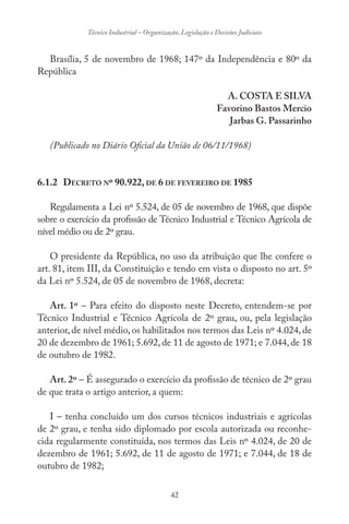 42
Técnico Industrial – Organização, Legislação e Decisões Judiciais
Brasília, 5 de novembro de 1968; 147º da Independência e 80º da
República
A. COSTA E SILVA
Favorino Bastos Mercio
Jarbas G. Passarinho
(Publicado no Diário Oficial da União de 06/11/1968)
6.1.2 DECRETO Nº 90.922, DE 6 DE FEVEREIRO DE 1985
Regulamenta a Lei nº 5.524, de 05 de novembro de 1968, que dispõe
sobre o exercício da profissão de Técnico Industrial e Técnico Agrícola de
nível médio ou de 2º grau.
O presidente da República, no uso da atribuição que lhe confere o
art. 81, item III, da Constituição e tendo em vista o disposto no art. 5º
da Lei nº 5.524, de 05 de novembro de 1968, decreta:
Art. 1º – Para efeito do disposto neste Decreto, entendem-se por
Técnico Industrial e Técnico Agrícola de 2º grau, ou, pela legislação
anterior, de nível médio, os habilitados nos termos das Leis nº 4.024, de
20 de dezembro de 1961; 5.692, de 11 de agosto de 1971; e 7.044, de 18
de outubro de 1982.
Art. 2º – É assegurado o exercício da profissão de técnico de 2º grau
de que trata o artigo anterior, a quem:
I – tenha concluído um dos cursos técnicos industriais e agrícolas
de 2º grau, e tenha sido diplomado por escola autorizada ou reconhe-
cida regularmente constituída, nos termos das Leis nº 4.024, de 20 de
dezembro de 1961; 5.692, de 11 de agosto de 1971; e 7.044, de 18 de
outubro de 1982;
 