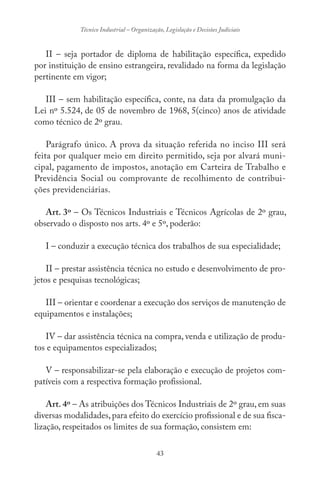 43
Técnico Industrial – Organização, Legislação e Decisões Judiciais
II – seja portador de diploma de habilitação específica, expedido
por instituição de ensino estrangeira, revalidado na forma da legislação
pertinente em vigor;
III – sem habilitação específica, conte, na data da promulgação da
Lei nº 5.524, de 05 de novembro de 1968, 5(cinco) anos de atividade
como técnico de 2º grau.
Parágrafo único. A prova da situação referida no inciso III será
feita por qualquer meio em direito permitido, seja por alvará muni-
cipal, pagamento de impostos, anotação em Carteira de Trabalho e
Previdência Social ou comprovante de recolhimento de contribui-
ções previdenciárias.
Art. 3º – Os Técnicos Industriais e Técnicos Agrícolas de 2º grau,
observado o disposto nos arts. 4º e 5º, poderão:
I – conduzir a execução técnica dos trabalhos de sua especialidade;
II – prestar assistência técnica no estudo e desenvolvimento de pro-
jetos e pesquisas tecnológicas;
III – orientar e coordenar a execução dos serviços de manutenção de
equipamentos e instalações;
IV – dar assistência técnica na compra, venda e utilização de produ-
tos e equipamentos especializados;
V – responsabilizar-se pela elaboração e execução de projetos com-
patíveis com a respectiva formação profissional.
Art. 4º – As atribuições dos Técnicos Industriais de 2º grau, em suas
diversas modalidades,para efeito do exercício profissional e de sua fisca-
lização, respeitados os limites de sua formação, consistem em:
 