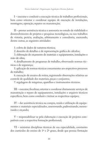 44
Técnico Industrial – Organização, Legislação e Decisões Judiciais
I – executar e conduzir a execução técnica de trabalhos profissionais,
bem como orientar e coordenar equipes de execução de instalações,
montagens, operação, reparos ou manutenção;
II – prestar assistência técnica e assessoria no estudo de viabilidade e
desenvolvimento de projetos e pesquisas tecnológicas, ou nos trabalhos
de vistoria, perícia, avaliação, arbitramento e consultoria, exercendo,
dentre outras, as seguintes atividades:
1. coleta de dados de natureza técnica;
2. desenho de detalhes e de representação gráfica de cálculos;
3. elaboração do orçamento de materiais e equipamentos, instalações e
mão-de-obra;
4. detalhamento de programas de trabalho, observando normas téc-
nicas e de segurança;
5.aplicação de normas técnicas concernentes aos respectivos processos
do trabalho;
6. execução de ensaios de rotina, registrando observações relativas ao
controle de qualidade dos materiais, peças e conjuntos;
7. regulagem de máquinas, aparelhos e instrumentos técnicos.
III – executar,fiscalizar,orientar e coordenar diretamente serviços de
manutenção e reparo de equipamentos, instalações e arquivos técnicos
específicos, bem como conduzir e treinar as respectivas equipes;
IV – dar assistência técnica na compra, venda e utilização de equipa-
mentos e materiais especializados, assessorando, padronizando, mensu-
rando e orçando;
V – responsabilizar-se pela elaboração e execução de projetos com-
patíveis com a respectiva formação profissional;
VI – ministrar disciplinas técnicas de sua especialidade, constantes
dos currículos do ensino de 1º e 2º graus, desde que possua formação
 