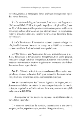 45
Técnico Industrial – Organização, Legislação e Decisões Judiciais
específica, incluída a pedagógica, para o exercício do magistério, nesses
dois níveis de ensino.
§ 1º Os técnicos de 2º grau das áreas de Arquitetura e de Engenharia
Civil,a modalidade Edificações,poderão projetar e dirigir edificações de
até 80 m² de área construída,que não constituam conjuntos residenciais,
bem como realizar reformas,desde que não impliquem em estruturas de
concreto armado ou metálica, e exercer a atividade de desenhista de sua
especialidade.
§ 2º Os Técnicos em Eletrotécnica poderão projetar e dirigir ins-
talações elétricas com demanda de energia de até 800 kva, bem como
exercer a atividade de desenhista de sua especialidade.
§ 3º Os Técnicos em Agrimensura terão as atribuições para a me-
dição, demarcação e levantamentos topográficos, bem como projetar,
conduzir e dirigir trabalhos topográficos, funcionar como peritos em
vistorias e arbitramentos relativos à agrimensura e exercer a atividade de
desenhista de sua especialidade.
Art.5º – Além das atribuições mencionadas neste Decreto,fica asse-
gurado aos técnicos industriais de 2º grau, o exercício de outras atribui-
ções, desde que compatíveis com a sua formação curricular.
Art. 6º – As atribuições dos Técnicos Agrícolas de 2º grau, em suas
diversas modalidades, para efeito do exercício profissional e da sua fis-
calização, respeitados os limites de sua formação, consistem em: (NR
– Decreto nº 4.560/2002)
I – desempenhar cargos, funções ou empregos em atividades estatais,
paraestatais e privadas;
II – atuar em atividades de extensão, associativismo e em apoio à
pesquisa, análise, experimentação, ensaio e divulgação técnica;
 