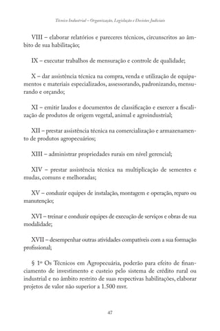 47
Técnico Industrial – Organização, Legislação e Decisões Judiciais
VIII – elaborar relatórios e pareceres técnicos, circunscritos ao âm-
bito de sua habilitação;
IX – executar trabalhos de mensuração e controle de qualidade;
X – dar assistência técnica na compra, venda e utilização de equipa-
mentos e materiais especializados, assessorando, padronizando, mensu-
rando e orçando;
XI – emitir laudos e documentos de classificação e exercer a fiscali-
zação de produtos de origem vegetal, animal e agroindustrial;
XII – prestar assistência técnica na comercialização e armazenamen-
to de produtos agropecuários;
XIII – administrar propriedades rurais em nível gerencial;
XIV – prestar assistência técnica na multiplicação de sementes e
mudas, comuns e melhoradas;
XV – conduzir equipes de instalação, montagem e operação, reparo ou
manutenção;
XVI – treinar e conduzir equipes de execução de serviços e obras de sua
modalidade;
XVII – desempenhar outras atividades compatíveis com a sua formação
profissional;
§ 1º Os Técnicos em Agropecuária, poderão para efeito de finan-
ciamento de investimento e custeio pelo sistema de crédito rural ou
industrial e no âmbito restrito de suas respectivas habilitações, elaborar
projetos de valor não superior a 1.500 mvr.
 