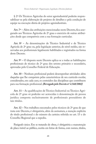 48
Técnico Industrial – Organização, Legislação e Decisões Judiciais
§ 2º Os Técnicos Agrícolas do setor agroindustrial poderão respon-
sabilizar-se pela elaboração de projetos de detalhes e pela condução de
equipe na execução direta de projetos agroindustriais.
Art.7º – Além das atribuições mencionadas neste Decreto,fica asse-
gurado aos Técnicos Agrícolas de 2º grau o exercício de outras atribui-
ções desde que compatíveis com a sua formação curricular.
Art. 8º – As denominações de Técnico Industrial e de Técnico
Agrícola de 2º grau ou, pela legislação anterior, de nível médio, são re-
servadas aos profissionais legalmente habilitados e registrados na forma
deste Decreto.
Art. 9º – O disposto neste Decreto aplica-se a todas as habilitações
profissionais de técnico de 2º grau dos setores primário e secundário,
aprovadas pelo Conselho Federal de Educação.
Art. 10 – Nenhum profissional poderá desempenhar atividades além
daquelas que lhe competem pelas características de seu currículo escolar,
considerados, em cada caso, os conteúdos das disciplinas que contribuem
para sua formação profissional. (Revogado pelo Decreto nº 4.560/2002)
Art. 11 – As qualificações de Técnico Industrial ou Técnico Agrí-
cola de 2º grau só poderão ser acrescidas à denominação de pessoa
jurídica composta exclusivamente de profissionais possuidores de
tais títulos.
Art. 12 – Nos trabalhos executados pelos técnicos de 2º grau de que
trata este Decreto, é obrigatória, além da assinatura, a menção explícita
do título profissional e do número da carteira referida no art. 15 e do
Conselho Regional que a expediu.
Parágrafo único. Em se tratando de obras, é obrigatória a manutenção
de placa visível ao público, escrita em letras de forma, com nomes, títulos,
 