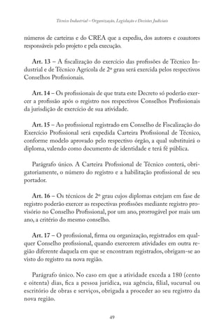 49
Técnico Industrial – Organização, Legislação e Decisões Judiciais
números de carteiras e do CREA que a expediu, dos autores e coautores
responsáveis pelo projeto e pela execução.
Art. 13 – A fiscalização do exercício das profissões de Técnico In-
dustrial e de Técnico Agrícola de 2º grau será exercida pelos respectivos
Conselhos Profissionais.
Art. 14 – Os profissionais de que trata este Decreto só poderão exer-
cer a profissão após o registro nos respectivos Conselhos Profissionais
da jurisdição de exercício de sua atividade.
Art. 15 – Ao profissional registrado em Conselho de Fiscalização do
Exercício Profissional será expedida Carteira Profissional de Técnico,
conforme modelo aprovado pelo respectivo órgão, a qual substituirá o
diploma, valendo como documento de identidade e terá fé pública.
Parágrafo único. A Carteira Profissional de Técnico conterá, obri-
gatoriamente, o número do registro e a habilitação profissional de seu
portador.
Art. 16 – Os técnicos de 2º grau cujos diplomas estejam em fase de
registro poderão exercer as respectivas profissões mediante registro pro-
visório no Conselho Profissional, por um ano, prorrogável por mais um
ano, a critério do mesmo conselho.
Art. 17 – O profissional, firma ou organização, registrados em qual-
quer Conselho profissional, quando exercerem atividades em outra re-
gião diferente daquela em que se encontram registrados, obrigam-se ao
visto do registro na nova região.
Parágrafo único. No caso em que a atividade exceda a 180 (cento
e oitenta) dias, fica a pessoa jurídica, sua agência, filial, sucursal ou
escritório de obras e serviços, obrigada a proceder ao seu registro da
nova região.
 