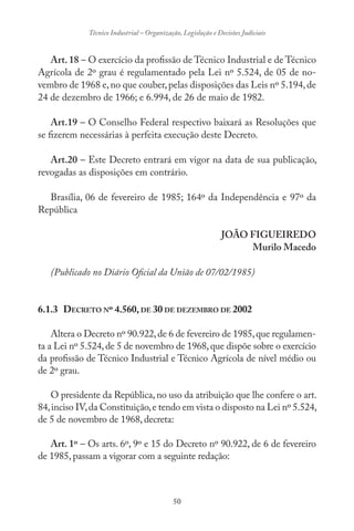 50
Técnico Industrial – Organização, Legislação e Decisões Judiciais
Art. 18 – O exercício da profissão de Técnico Industrial e de Técnico
Agrícola de 2º grau é regulamentado pela Lei nº 5.524, de 05 de no-
vembro de 1968 e,no que couber,pelas disposições das Leis nº 5.194,de
24 de dezembro de 1966; e 6.994, de 26 de maio de 1982.
Art.19 – O Conselho Federal respectivo baixará as Resoluções que
se fizerem necessárias à perfeita execução deste Decreto.
Art.20 – Este Decreto entrará em vigor na data de sua publicação,
revogadas as disposições em contrário.
Brasília, 06 de fevereiro de 1985; 164º da Independência e 97º da
República
JOÃO FIGUEIREDO
Murilo Macedo
(Publicado no Diário Oficial da União de 07/02/1985)
6.1.3 DECRETO Nº 4.560,DE 30 DE DEZEMBRO DE 2002
Altera o Decreto nº 90.922,de 6 de fevereiro de 1985,que regulamen-
ta a Lei nº 5.524,de 5 de novembro de 1968,que dispõe sobre o exercício
da profissão de Técnico Industrial e Técnico Agrícola de nível médio ou
de 2º grau.
O presidente da República, no uso da atribuição que lhe confere o art.
84,inciso IV,da Constituição,e tendo em vista o disposto na Lei nº 5.524,
de 5 de novembro de 1968, decreta:
Art. 1º – Os arts. 6º, 9º e 15 do Decreto nº 90.922, de 6 de fevereiro
de 1985, passam a vigorar com a seguinte redação:
 