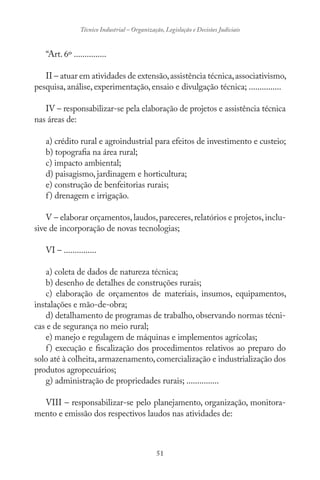 51
Técnico Industrial – Organização, Legislação e Decisões Judiciais
“Art. 6º ...............
II – atuar em atividades de extensão,assistência técnica,associativismo,
pesquisa, análise, experimentação, ensaio e divulgação técnica; ...............
IV – responsabilizar-se pela elaboração de projetos e assistência técnica
nas áreas de:
a) crédito rural e agroindustrial para efeitos de investimento e custeio;
b) topografia na área rural;
c) impacto ambiental;
d) paisagismo, jardinagem e horticultura;
e) construção de benfeitorias rurais;
f) drenagem e irrigação.
V – elaborar orçamentos,laudos,pareceres,relatórios e projetos,inclu-
sive de incorporação de novas tecnologias;
VI – ...............
a) coleta de dados de natureza técnica;
b) desenho de detalhes de construções rurais;
c) elaboração de orçamentos de materiais, insumos, equipamentos,
instalações e mão-de-obra;
d) detalhamento de programas de trabalho,observando normas técni-
cas e de segurança no meio rural;
e) manejo e regulagem de máquinas e implementos agrícolas;
f) execução e fiscalização dos procedimentos relativos ao preparo do
solo até à colheita,armazenamento,comercialização e industrialização dos
produtos agropecuários;
g) administração de propriedades rurais; ...............
VIII – responsabilizar-se pelo planejamento, organização, monitora-
mento e emissão dos respectivos laudos nas atividades de:
 